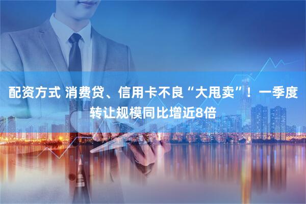 配资方式 消费贷、信用卡不良“大甩卖”！一季度转让规模同比增近8倍
