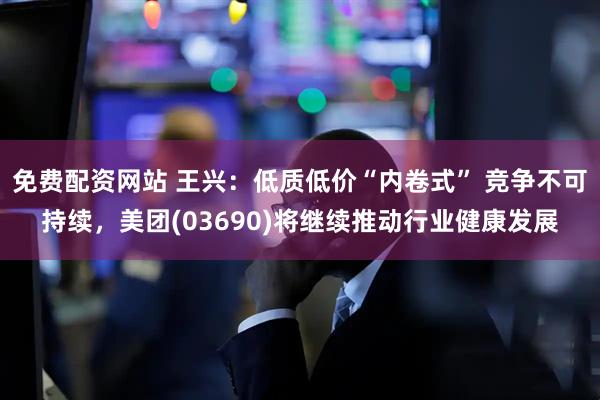 免费配资网站 王兴：低质低价“内卷式” 竞争不可持续，美团(03690)将继续推动行业健康发展