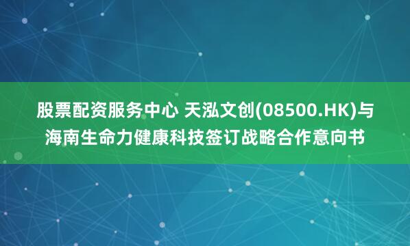 股票配资服务中心 天泓文创(08500.HK)与海南生命力健康科技签订战略合作意向书