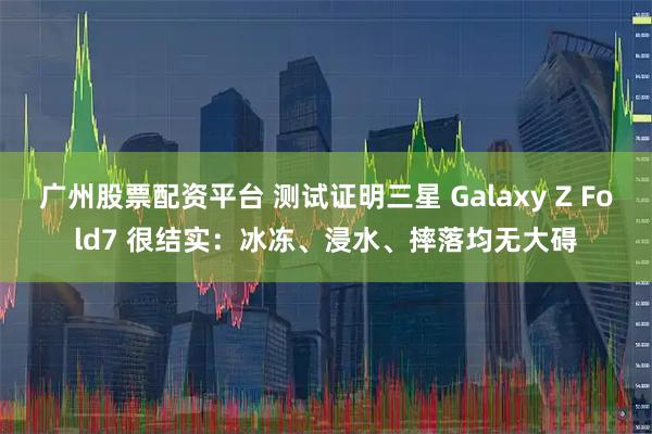 广州股票配资平台 测试证明三星 Galaxy Z Fold7 很结实：冰冻、浸水、摔落均无大碍