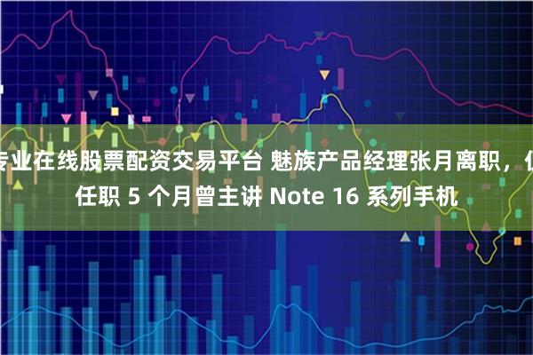 专业在线股票配资交易平台 魅族产品经理张月离职，仅任职 5 个月曾主讲 Note 16 系列手机
