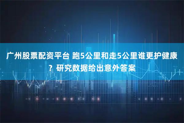 广州股票配资平台 跑5公里和走5公里谁更护健康？研究数据给出意外答案