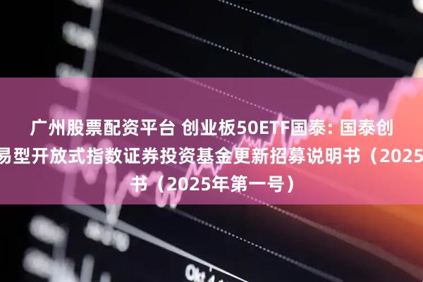 广州股票配资平台 创业板50ETF国泰: 国泰创业板50交易型开放式指数证券投资基金更新招募说明书（2025年第一号）