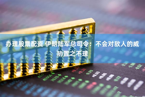 办理股票配资 伊朗陆军总司令：不会对敌人的威胁置之不理